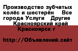 Производство зубчатых колёс и шестерён. - Все города Услуги » Другие   . Красноярский край,Красноярск г.